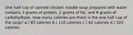 One half cup of canned chicken noodle soup prepared with water contains 3 grams of protein, 2 grams of fat, and 8 grams of carbohydrate. How many calories are there is the one half cup of the soup? a.) 85 calories b.) 110 calories c.) 62 calories d.) 320 calories