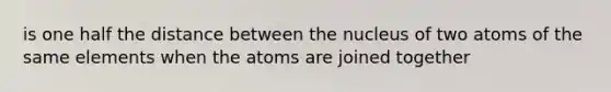 is one half the distance between the nucleus of two atoms of the same elements when the atoms are joined together