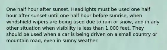 One half hour after sunset. Headlights must be used one half hour after sunset until one half hour before sunrise, when windshield wipers are being used due to rain or snow, and in any other situation when visibility is less than 1,000 feet. They should be used when a car is being driven on a small country or mountain road, even in sunny weather.