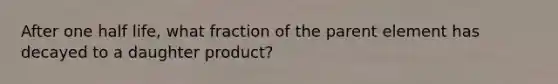 After one half life, what fraction of the parent element has decayed to a daughter product?