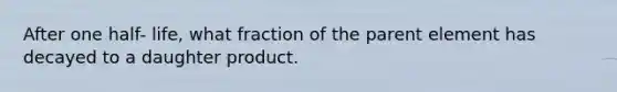 After one half- life, what fraction of the parent element has decayed to a daughter product.