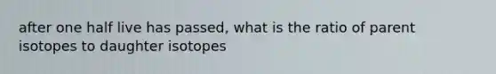 after one half live has passed, what is the ratio of parent isotopes to daughter isotopes