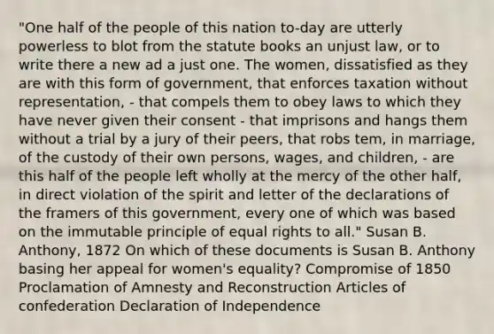 "One half of the people of this nation to-day are utterly powerless to blot from the statute books an unjust law, or to write there a new ad a just one. The women, dissatisfied as they are with this form of government, that enforces taxation without representation, - that compels them to obey laws to which they have never given their consent - that imprisons and hangs them without a trial by a jury of their peers, that robs tem, in marriage, of the custody of their own persons, wages, and children, - are this half of the people left wholly at the mercy of the other half, in direct violation of the spirit and letter of the declarations of the framers of this government, every one of which was based on the immutable principle of equal rights to all." Susan B. Anthony, 1872 On which of these documents is Susan B. Anthony basing her appeal for women's equality? Compromise of 1850 Proclamation of Amnesty and Reconstruction Articles of confederation Declaration of Independence