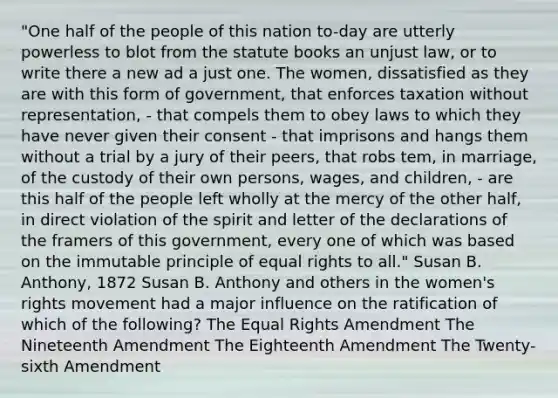 "One half of the people of this nation to-day are utterly powerless to blot from the statute books an unjust law, or to write there a new ad a just one. The women, dissatisfied as they are with this form of government, that enforces taxation without representation, - that compels them to obey laws to which they have never given their consent - that imprisons and hangs them without a trial by a jury of their peers, that robs tem, in marriage, of the custody of their own persons, wages, and children, - are this half of the people left wholly at the mercy of the other half, in direct violation of the spirit and letter of the declarations of the framers of this government, every one of which was based on the immutable principle of equal rights to all." Susan B. Anthony, 1872 Susan B. Anthony and others in the women's rights movement had a major influence on the ratification of which of the following? The Equal Rights Amendment The Nineteenth Amendment The Eighteenth Amendment The Twenty-sixth Amendment