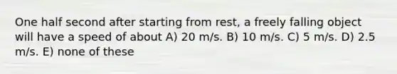 One half second after starting from rest, a freely falling object will have a speed of about A) 20 m/s. B) 10 m/s. C) 5 m/s. D) 2.5 m/s. E) none of these