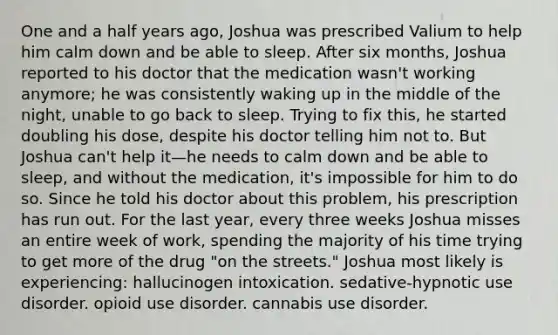 One and a half years ago, Joshua was prescribed Valium to help him calm down and be able to sleep. After six months, Joshua reported to his doctor that the medication wasn't working anymore; he was consistently waking up in the middle of the night, unable to go back to sleep. Trying to fix this, he started doubling his dose, despite his doctor telling him not to. But Joshua can't help it—he needs to calm down and be able to sleep, and without the medication, it's impossible for him to do so. Since he told his doctor about this problem, his prescription has run out. For the last year, every three weeks Joshua misses an entire week of work, spending the majority of his time trying to get more of the drug "on the streets." Joshua most likely is experiencing: hallucinogen intoxication. sedative-hypnotic use disorder. opioid use disorder. cannabis use disorder.