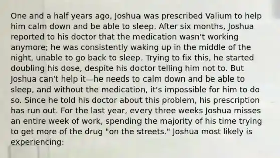 One and a half years ago, Joshua was prescribed Valium to help him calm down and be able to sleep. After six months, Joshua reported to his doctor that the medication wasn't working anymore; he was consistently waking up in the middle of the night, unable to go back to sleep. Trying to fix this, he started doubling his dose, despite his doctor telling him not to. But Joshua can't help it—he needs to calm down and be able to sleep, and without the medication, it's impossible for him to do so. Since he told his doctor about this problem, his prescription has run out. For the last year, every three weeks Joshua misses an entire week of work, spending the majority of his time trying to get more of the drug "on the streets." Joshua most likely is experiencing: