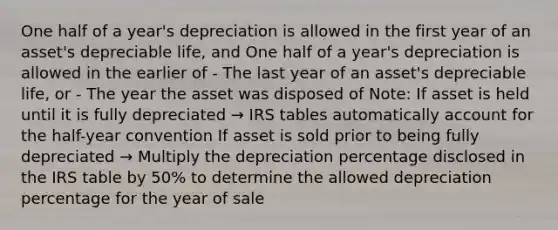 One half of a year's depreciation is allowed in the first year of an asset's depreciable life, and One half of a year's depreciation is allowed in the earlier of - The last year of an asset's depreciable life, or - The year the asset was disposed of Note: If asset is held until it is fully depreciated → IRS tables automatically account for the half-year convention If asset is sold prior to being fully depreciated → Multiply the depreciation percentage disclosed in the IRS table by 50% to determine the allowed depreciation percentage for the year of sale