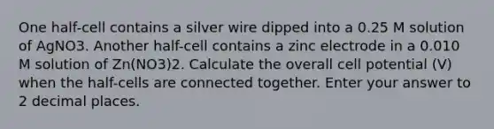 One half-cell contains a silver wire dipped into a 0.25 M solution of AgNO3. Another half-cell contains a zinc electrode in a 0.010 M solution of Zn(NO3)2. Calculate the overall cell potential (V) when the half-cells are connected together. Enter your answer to 2 decimal places.