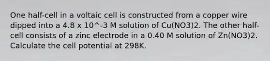 One half-cell in a voltaic cell is constructed from a copper wire dipped into a 4.8 x 10^-3 M solution of Cu(NO3)2. The other half-cell consists of a zinc electrode in a 0.40 M solution of Zn(NO3)2. Calculate the cell potential at 298K.