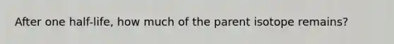 After one half-life, how much of the parent isotope remains?