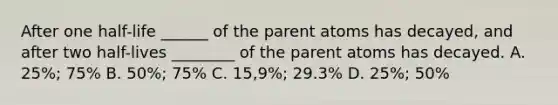 After one half-life ______ of the parent atoms has decayed, and after two half-lives ________ of the parent atoms has decayed. A. 25%; 75% B. 50%; 75% C. 15,9%; 29.3% D. 25%; 50%