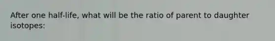 After one half-life, what will be the ratio of parent to daughter isotopes: