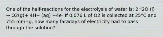 One of the half-reactions for the electrolysis of water is: 2H2O (l) → O2(g)+ 4H+ (aq) +4e- If 0.076 L of O2 is collected at 25°C and 755 mmHg, how many faradays of electricity had to pass through the solution?