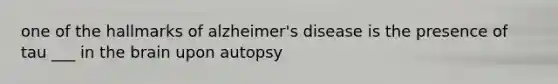 one of the hallmarks of alzheimer's disease is the presence of tau ___ in the brain upon autopsy