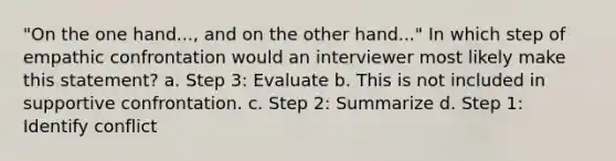 ​"On the one hand..., and on the other hand..." In which step of empathic confrontation would an interviewer most likely make this statement? a. ​Step 3: Evaluate b. ​This is not included in supportive confrontation. c. ​Step 2: Summarize d. ​Step 1: Identify conflict