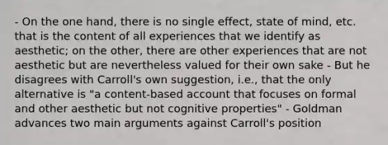 - On the one hand, there is no single effect, state of mind, etc. that is the content of all experiences that we identify as aesthetic; on the other, there are other experiences that are not aesthetic but are nevertheless valued for their own sake - But he disagrees with Carroll's own suggestion, i.e., that the only alternative is "a content-based account that focuses on formal and other aesthetic but not cognitive properties" - Goldman advances two main arguments against Carroll's position