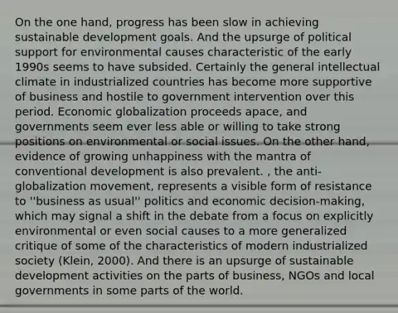 On the one hand, progress has been slow in achieving sustainable development goals. And the upsurge of political support for environmental causes characteristic of the early 1990s seems to have subsided. Certainly the general intellectual climate in industrialized countries has become more supportive of business and hostile to government intervention over this period. Economic globalization proceeds apace, and governments seem ever less able or willing to take strong positions on environmental or social issues. On the other hand, evidence of growing unhappiness with the mantra of conventional development is also prevalent. , the anti-globalization movement, represents a visible form of resistance to ''business as usual'' politics and economic decision-making, which may signal a shift in the debate from a focus on explicitly environmental or even social causes to a more generalized critique of some of the characteristics of modern industrialized society (Klein, 2000). And there is an upsurge of sustainable development activities on the parts of business, NGOs and local governments in some parts of the world.