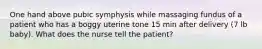 One hand above pubic symphysis while massaging fundus of a patient who has a boggy uterine tone 15 min after delivery (7 lb baby). What does the nurse tell the patient?