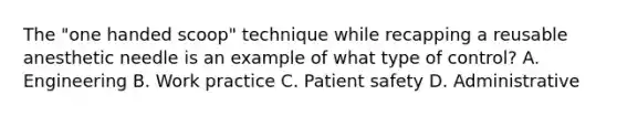 The "one handed scoop" technique while recapping a reusable anesthetic needle is an example of what type of control? A. Engineering B. Work practice C. Patient safety D. Administrative