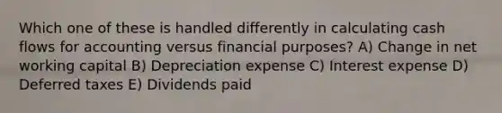 Which one of these is handled differently in calculating cash flows for accounting versus financial purposes? A) Change in net working capital B) Depreciation expense C) Interest expense D) Deferred taxes E) Dividends paid