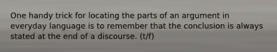 One handy trick for locating the parts of an argument in everyday language is to remember that the conclusion is always stated at the end of a discourse. (t/f)