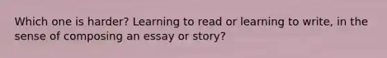 Which one is harder? Learning to read or learning to write, in the sense of composing an essay or story?