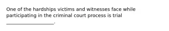 One of the hardships victims and witnesses face while participating in the criminal court process is trial ____________________.