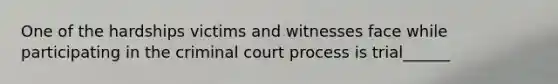 One of the hardships victims and witnesses face while participating in the criminal court process is trial______