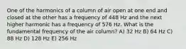 One of the harmonics of a column of air open at one end and closed at the other has a frequency of 448 Hz and the next higher harmonic has a frequency of 576 Hz. What is the fundamental frequency of the air column? A) 32 Hz B) 64 Hz C) 88 Hz D) 128 Hz E) 256 Hz