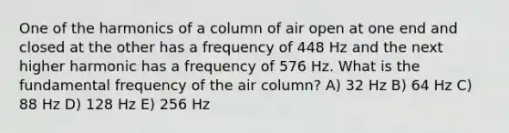 One of the harmonics of a column of air open at one end and closed at the other has a frequency of 448 Hz and the next higher harmonic has a frequency of 576 Hz. What is the fundamental frequency of the air column? A) 32 Hz B) 64 Hz C) 88 Hz D) 128 Hz E) 256 Hz