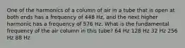 One of the harmonics of a column of air in a tube that is open at both ends has a frequency of 448 Hz, and the next higher harmonic has a frequency of 576 Hz. What is the fundamental frequency of the air column in this tube? 64 Hz 128 Hz 32 Hz 256 Hz 88 Hz