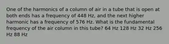 One of the harmonics of a column of air in a tube that is open at both ends has a frequency of 448 Hz, and the next higher harmonic has a frequency of 576 Hz. What is the fundamental frequency of the air column in this tube? 64 Hz 128 Hz 32 Hz 256 Hz 88 Hz