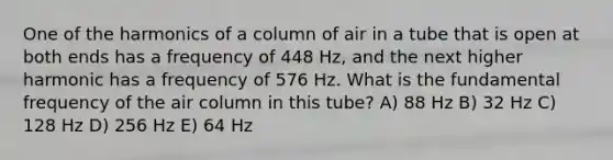 One of the harmonics of a column of air in a tube that is open at both ends has a frequency of 448 Hz, and the next higher harmonic has a frequency of 576 Hz. What is the fundamental frequency of the air column in this tube? A) 88 Hz B) 32 Hz C) 128 Hz D) 256 Hz E) 64 Hz