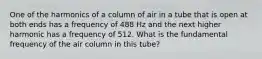 One of the harmonics of a column of air in a tube that is open at both ends has a frequency of 488 Hz and the next higher harmonic has a frequency of 512. What is the fundamental frequency of the air column in this tube?