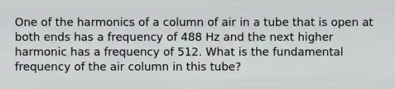 One of the harmonics of a column of air in a tube that is open at both ends has a frequency of 488 Hz and the next higher harmonic has a frequency of 512. What is the fundamental frequency of the air column in this tube?