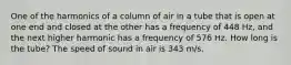 One of the harmonics of a column of air in a tube that is open at one end and closed at the other has a frequency of 448 Hz, and the next higher harmonic has a frequency of 576 Hz. How long is the tube? The speed of sound in air is 343 m/s.