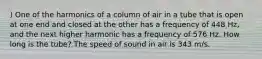 ) One of the harmonics of a column of air in a tube that is open at one end and closed at the other has a frequency of 448 Hz, and the next higher harmonic has a frequency of 576 Hz. How long is the tube? The speed of sound in air is 343 m/s.