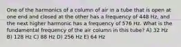 One of the harmonics of a column of air in a tube that is open at one end and closed at the other has a frequency of 448 Hz, and the next higher harmonic has a frequency of 576 Hz. What is the fundamental frequency of the air column in this tube? A) 32 Hz B) 128 Hz C) 88 Hz D) 256 Hz E) 64 Hz