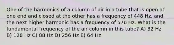 One of the harmonics of a column of air in a tube that is open at one end and closed at the other has a frequency of 448 Hz, and the next higher harmonic has a frequency of 576 Hz. What is the fundamental frequency of the air column in this tube? A) 32 Hz B) 128 Hz C) 88 Hz D) 256 Hz E) 64 Hz