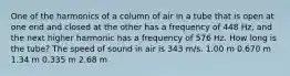 One of the harmonics of a column of air in a tube that is open at one end and closed at the other has a frequency of 448 Hz, and the next higher harmonic has a frequency of 576 Hz. How long is the tube? The speed of sound in air is 343 m/s. 1.00 m 0.670 m 1.34 m 0.335 m 2.68 m