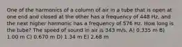 One of the harmonics of a column of air in a tube that is open at one end and closed at the other has a frequency of 448 Hz, and the next higher harmonic has a frequency of 576 Hz. How long is the tube? The speed of sound in air is 343 m/s. A) 0.335 m B) 1.00 m C) 0.670 m D) 1.34 m E) 2.68 m