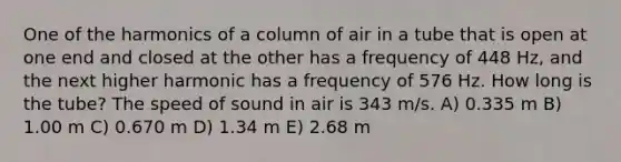 One of the harmonics of a column of air in a tube that is open at one end and closed at the other has a frequency of 448 Hz, and the next higher harmonic has a frequency of 576 Hz. How long is the tube? The speed of sound in air is 343 m/s. A) 0.335 m B) 1.00 m C) 0.670 m D) 1.34 m E) 2.68 m