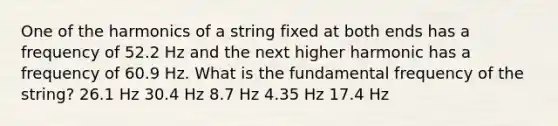 One of the harmonics of a string fixed at both ends has a frequency of 52.2 Hz and the next higher harmonic has a frequency of 60.9 Hz. What is the fundamental frequency of the string? 26.1 Hz 30.4 Hz 8.7 Hz 4.35 Hz 17.4 Hz