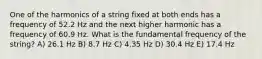 One of the harmonics of a string fixed at both ends has a frequency of 52.2 Hz and the next higher harmonic has a frequency of 60.9 Hz. What is the fundamental frequency of the string? A) 26.1 Hz B) 8.7 Hz C) 4.35 Hz D) 30.4 Hz E) 17.4 Hz