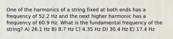 One of the harmonics of a string fixed at both ends has a frequency of 52.2 Hz and the next higher harmonic has a frequency of 60.9 Hz. What is the fundamental frequency of the string? A) 26.1 Hz B) 8.7 Hz C) 4.35 Hz D) 30.4 Hz E) 17.4 Hz