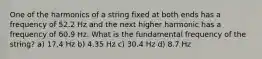 One of the harmonics of a string fixed at both ends has a frequency of 52.2 Hz and the next higher harmonic has a frequency of 60.9 Hz. What is the fundamental frequency of the string? a) 17.4 Hz b) 4.35 Hz c) 30.4 Hz d) 8.7 Hz