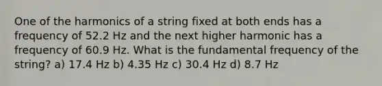 One of the harmonics of a string fixed at both ends has a frequency of 52.2 Hz and the next higher harmonic has a frequency of 60.9 Hz. What is the fundamental frequency of the string? a) 17.4 Hz b) 4.35 Hz c) 30.4 Hz d) 8.7 Hz