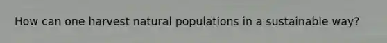 How can one harvest natural populations in a sustainable way?