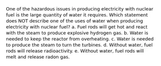 One of the hazardous issues in producing electricity with nuclear fuel is the large quantity of water it requires. Which statement does NOT describe one of the uses of water when producing electricity with nuclear fuel? a. Fuel rods will get hot and react with the steam to produce explosive hydrogen gas. b. Water is needed to keep the reactor from overheating. c. Water is needed to produce the steam to turn the turbines. d. Without water, fuel rods will release radioactivity. e. Without water, fuel rods will melt and release radon gas.